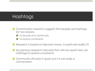 Hashtags
 Commination research suggests that people use hashtags
for two reasons
 To be part of a community
 To resolve uncertainty
 Research is based on television shows, in particular reality TV
 My previous research indicates that with live sports fans use
hashtags to resolve uncertainty
 Community still exists in sports but it is not really a
conversation
 