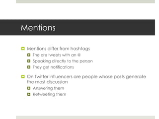 Mentions
 Mentions differ from hashtags
 The are tweets with an @
 Speaking directly to the person
 They get notifications
 On Twitter influencers are people whose posts generate
the most discussion
 Answering them
 Retweeting them
 