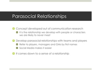 Parasocial Relationships
 Concept developed out of communication research
 It is the relationship we develop with people or characters
we are likely to never meet
 Develop parasocial relationships with teams and players
 Refer to players, managers and GMs by first names
 Social Media makes it easier
 It comes down to a sense of a relationship
 