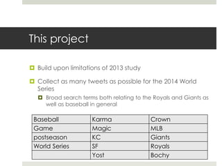 This project
 Build upon limitations of 2013 study
 Collect as many tweets as possible for the 2014 World
Series
 Broad search terms both relating to the Royals and Giants as
well as baseball in general
Baseball Karma Crown
Game Magic MLB
postseason KC Giants
World Series SF Royals
Yost Bochy
 
