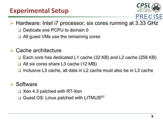 Experimental Setup 
Hardware: Intel i7 processor, six cores running at 3.33 GHz 
Dedicate one PCPU to domain 0 
All guest VMs use the remaining cores 
Cache architecture 
Each core has dedicated L1 cache (32 KB) and L2 cache (256 KB) 
All six cores share L3 cache (12 MB) 
Inclusive L3 cache, all data in L2 cache must also be in L3 cache 
Software 
Xen 4.3 patched with RT-Xen 
Guest OS: Linux patched with LITMUSRT 
9 
 