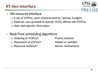 RT-Xen Interface 
VM resource interface 
A set of VCPUs, each characterized by <period, budget> 
Optional: use cpumask to specify VCPU affinity with PCPUs 
Hide task-specific information 
Real-Time scheduling algorithms 
Ordering of VCPUs? Priority scheme 
Placement of VCPUs?Global vs. partition 
Resource isolation?Server mechanisms 
4 
 