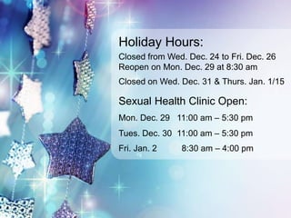 Holiday Hours: 
Closed from Wed. Dec. 24 to Fri. Dec. 26 
Reopen on Mon. Dec. 29 at 8:30 am 
Closed on Wed. Dec. 31 & Thurs. Jan. 1/15 
Sexual Health Clinic Open: 
Mon. Dec. 29 11:00 am – 5:30 pm 
Tues. Dec. 30 11:00 am – 5:30 pm 
Fri. Jan. 2 8:30 am – 4:00 pm 

