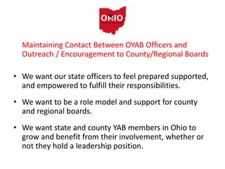 Maintaining Contact Between OYAB Officers and
Outreach / Encouragement to County/Regional Boards
• We want our state officers to feel prepared supported,
and empowered to fulfill their responsibilities.
• We want to be a role model and support for county
and regional boards.
• We want state and county YAB members in Ohio to
grow and benefit from their involvement, whether or
not they hold a leadership position.
 