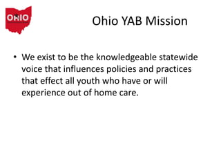Ohio YAB Mission
• We exist to be the knowledgeable statewide
voice that influences policies and practices
that effect all youth who have or will
experience out of home care.
 