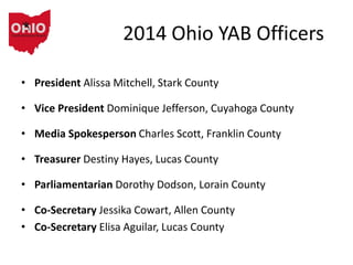 2014 Ohio YAB Officers
• President Alissa Mitchell, Stark County
• Vice President Dominique Jefferson, Cuyahoga County
• Media Spokesperson Charles Scott, Franklin County
• Treasurer Destiny Hayes, Lucas County
• Parliamentarian Dorothy Dodson, Lorain County
• Co-Secretary Jessika Cowart, Allen County
• Co-Secretary Elisa Aguilar, Lucas County
 