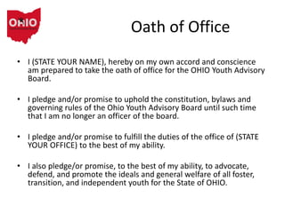 Oath of Office
• I (STATE YOUR NAME), hereby on my own accord and conscience
am prepared to take the oath of office for the OHIO Youth Advisory
Board.
• I pledge and/or promise to uphold the constitution, bylaws and
governing rules of the Ohio Youth Advisory Board until such time
that I am no longer an officer of the board.
• I pledge and/or promise to fulfill the duties of the office of (STATE
YOUR OFFICE) to the best of my ability.
• I also pledge/or promise, to the best of my ability, to advocate,
defend, and promote the ideals and general welfare of all foster,
transition, and independent youth for the State of OHIO.
 