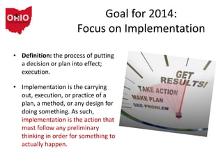 Goal for 2014:
Focus on Implementation
• Definition: the process of putting
a decision or plan into effect;
execution.
• Implementation is the carrying
out, execution, or practice of a
plan, a method, or any design for
doing something. As such,
implementation is the action that
must follow any preliminary
thinking in order for something to
actually happen.
 
