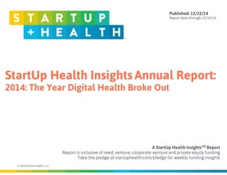 StartUp Health Insights Annual Report:
2014: The Year Digital Health Broke Out
© 2014 StartUp Health, LLC
A StartUp Health InsightsTM Report  
Report is inclusive of seed, venture, corporate venture and private equity funding
Take the pledge at startuphealth.com/pledge for weekly funding insights
Published: 12/22/14
Report data through 12/19/14
 