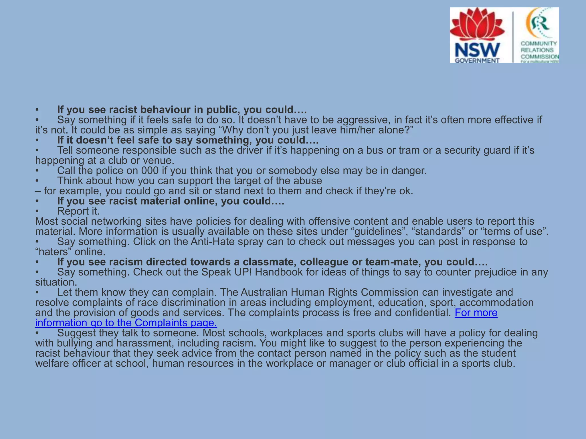 •
If you see racist behaviour in public, you could….
•
Say something if it feels safe to do so. It doesn’t have to be aggressive, in fact it’s often more effective if
it’s not. It could be as simple as saying “Why don’t you just leave him/her alone?”
•
If it doesn’t feel safe to say something, you could….
•
Tell someone responsible such as the driver if it’s happening on a bus or tram or a security guard if it’s
happening at a club or venue.
•
Call the police on 000 if you think that you or somebody else may be in danger.
•
Think about how you can support the target of the abuse
– for example, you could go and sit or stand next to them and check if they’re ok.
•
If you see racist material online, you could….
•
Report it.
Most social networking sites have policies for dealing with offensive content and enable users to report this
material. More information is usually available on these sites under “guidelines”, “standards” or “terms of use”.
•
Say something. Click on the Anti-Hate spray can to check out messages you can post in response to
“haters” online.
•
If you see racism directed towards a classmate, colleague or team-mate, you could….
•
Say something. Check out the Speak UP! Handbook for ideas of things to say to counter prejudice in any
situation.
•
Let them know they can complain. The Australian Human Rights Commission can investigate and
resolve complaints of race discrimination in areas including employment, education, sport, accommodation
and the provision of goods and services. The complaints process is free and confidential. For more
information go to the Complaints page.
•
Suggest they talk to someone. Most schools, workplaces and sports clubs will have a policy for dealing
with bullying and harassment, including racism. You might like to suggest to the person experiencing the
racist behaviour that they seek advice from the contact person named in the policy such as the student
welfare officer at school, human resources in the workplace or manager or club official in a sports club.

 