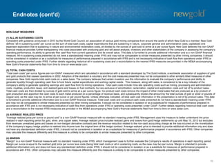 Endnotes (cont’d)
16
NON-GAAP MEASURES
(1) ALL-IN SUSTAINING COSTS
Consistent with guidance announced in 2013 by the World Gold Council, an association of various gold mining companies from around the world of which New Gold is a member, New Gold
defines “all-in sustaining costs” per ounce as the sum of total cash costs, capital expenditures that are sustaining in nature, corporate general and administrative costs, capitalized and
expensed exploration that is sustaining in nature and environmental reclamation costs, all divided by the ounces of gold sold to arrive at a per ounce figure. New Gold believes this non-GAAP
financial measure provides further transparency into costs associated with producing gold and will assist analysts, investors and other stakeholders of the company in assessing the company’s
operating performance, its ability to generate free cash flow from current operations and its overall value. This data is furnished to provide additional information and is a non-GAAP financial
measure. All-in sustaining costs presented do not have a standardized meaning under IFRS and may not be comparable to similar measures presented by other mining companies. It should
not be considered in isolation or as a substitute for measures of performance prepared in accordance with IFRS and is not necessarily indicative of cash flow from operations under IFRS or
operating costs presented under IFRS. Further details regarding historical all-in sustaining costs and a reconciliation to the nearest IFRS measures are provided in the MD&A accompanying
New Gold’s financial statements filed from time to time on www.sedar.com.
(2) TOTAL CASH COSTS
“Total cash costs” per ounce figures are non-GAAP measures which are calculated in accordance with a standard developed by The Gold Institute, a worldwide association of suppliers of gold
and gold products that ceased operations in 2002. Adoption of the standard is voluntary and the cost measures presented may not be comparable to other similarly titled measures of other
companies. New Gold reports total cash costs on a sales basis. The company believes that certain investors use this information to evaluate the company’s performance and ability to
generate liquidity through operating cash flow to fund future capital expenditures and working capital needs. This measure, along with sales, is considered to be a key indicator of the
company’s ability to generate operating earnings and cash flow from its mining operations. Total cash costs include mine site operating costs such as mining, processing and administration
costs, royalties, production taxes, and realized gains and losses on fuel contracts, but are exclusive of amortization, reclamation, capital and exploration costs and net of by-product sales.
Total cash costs are then divided by ounces of gold sold to arrive at a per ounce figure. Co-product cash costs remove the impact of other metal sales that are produced as a by-product of
gold production and apportion the cash costs to each metal produced on a percentage of revenue basis, and subsequently divides the amount by the total ounces of gold or silver or pounds of
copper sold, as the case may be, to arrive at per ounce or per pound figures. Unless otherwise indicated, all total cash cost information in this presentation is net of by-product sales. This data
is furnished to provide additional information and is a non-GAAP financial measure. Total cash costs and co-product cash costs presented do not have a standardized meaning under IFRS
and may not be comparable to similar measures presented by other mining companies. It should not be considered in isolation or as a substitute for measures of performance prepared in
accordance with IFRS and is not necessarily indicative of cash flow from operations under IFRS or operating costs presented under GAAP. Further details regarding historical total cash costs
and a reconciliation to the nearest IFRS measures are provided in the MD&A accompanying New Gold’s financial statements filed from time to time on www.sedar.com.
(3) AVERAGE REALIZED PRICE
“Average realized price per ounce or pound sold” is a non-GAAP financial measure with no standard meaning under IFRS. Management uses this measure to better understand the price
realized in each reporting period for gold, silver, and copper sales. Average realized price includes realized gains and losses from gold hedge settlements up until May 15, 2013 but excludes
from revenues unrealized gains and losses on non-hedged derivative contracts and the revenue reduction related to the non-cash accounting charge as the loss incurred on the monetization
of the company’s legacy hedge position is realized into income over the original term of the hedge contract. Average realized price is intended to provide additional information only and does
not have any standardized definition under IFRS; it should not be considered in isolation or as a substitute for measures of performance prepared in accordance with IFRS. Other companies
may calculate this measure differently and this measure is unlikely to be comparable to similar measures presented by other companies.
(4) MARGIN
“Margin” is a non-GAAP financial measure with no standard meaning under IFRS, which management uses to further evaluate the Company’s results of operations in each reporting period.
Margin per ounce is equal to the realized gold price per ounce less costs (being total cash costs or all-in sustaining costs, as the case may be) per ounce. Margin is intended to provide
additional information only and does not have any standardized definition under IFRS; it should not be considered in isolation or as a substitute for measures of performance prepared in
accordance with IFRS. Other companies may calculate this measure differently and this measure is unlikely to be comparable to similar measures presented by other companies.
 