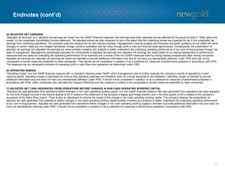 Endnotes (cont’d)
17
(5) ADJUSTED NET EARNINGS
“Adjusted net earnings” and “adjusted net earnings per share” are non-GAAP financial measures. Net earnings have been adjusted and tax affected for the group of costs in “Other gains and
losses” on the condensed consolidated income statement. The adjusted entries are also impacted for tax to the extent that the underlying entries are impacted for tax in the unadjusted net
earnings from continuing operations. The company uses this measure for its own internal purposes. Management’s internal budgets and forecasts and public guidance do not reflect fair value
changes on senior notes and non-hedged derivatives, foreign currency translation and fair value through profit or loss and financial asset gains/losses. Consequently, the presentation of
adjusted net earnings and adjusted net earnings per share enables investors and analysts to better understand the underlying operating performance of our core mining business through the
eyes of management. Management periodically evaluates the components of adjusted net earnings and adjusted net earnings per share based on an internal assessment of performance
measures that are useful for evaluating the operating performance of our business and a review of the non-GAAP measures used by mining industry analysts and other mining companies.
Adjusted net earnings and adjusted net earnings per share are intended to provide additional information only and do not have any standardized definition under IFRS and may not be
comparable to similar measures presented by other companies. They should not be considered in isolation or as a substitute for measures of performance prepared in accordance with IFRS.
The measures are not necessarily indicative of operating profit or cash flows from operations as determined under IFRS.
(6) OPERATING MARGIN
“Operating margin” is a non-GAAP financial measure with no standard meaning under GAAP, which management uses to further evaluate the company’s results of operations in each
reporting period. Operating margin is calculated as revenue less operating expenses and therefore does not include depreciation and depletion. Operating margin is intended to provide
additional information only and does not have any standardized definition under IFRS; it should not be considered in isolation or as a substitute for measures of performance prepared in
accordance with IFRS. Other companies may calculate this measure differently and this measure is unlikely to be comparable to similar measures presented by other companies.
(7) ADJUSTED NET CASH GENERATED FROM OPERATIONS BEFORE CHANGES IN NON-CASH OPERATING WORKING CAPITAL
“Adjusted net cash generated from operations before changes in non-cash operating working capital” is a non-GAAP financial measure. Net cash generated from operations has been adjusted
for one-time charges incurred in the second quarter of 2013 related to the settlement of the company’s legacy gold hedge position and in the third quarter of 2013 related to the company’s
acquisition of the Rainy River project. There is also an adjustment to remove the impact of the change in non-cash operating working capital. The company believes the presentation of
adjusted net cash generated from operations before changes in non-cash operating working capital enables investors and analysts to better understand the underlying operating performance
of our core mining business. Adjusted net cash generated from operations before changes in non-cash operating working capital is intended to provide additional information only and does not
have any standardized meaning under IFRS. It should not be considered in isolation or as a substitute for measures of performance prepared in accordance with IFRS.
 