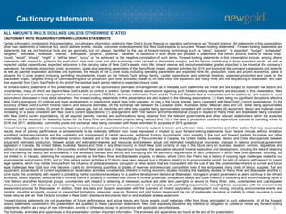 Cautionary statements
3
CAUTIONARY NOTE REGARDING FORWARD-LOOKING STATEMENTS
Certain information contained in this presentation, including any information relating to New Gold’s future financial or operating performance are “forward looking”. All statements in this presentation,
other than statements of historical fact, which address events, results, outcomes or developments that New Gold expects to occur are “forward-looking statements”. Forward-looking statements are
statements that are not historical facts and are generally, but not always, identified by the use of forward-looking terminology such as “plans”, “expects”, “is expected”, “budget”, “scheduled”,
“targeted”, “estimates”, “forecasts”, “intends”, “anticipates”, “projects”, “potential”, “believes” or variations of such words and phrases or statements that certain actions, events or results “may”,
“could”, “would”, “should”, “might” or “will be taken”, “occur” or “be achieved” or the negative connotation of such terms. Forward-looking statements in this presentation include, among others,
statements with respect to: guidance for production, total cash costs and all-in sustaining costs (as well as the related margin), and the factors contributing to those expected results, as well as
expected capital expenditures; expected reductions in the carrying value of New Gold’s assets; mine life; mineral reserve and resource estimates; grades expected to be mined at the company’s
operations; the expected production, costs, economics, grade and operating parameters of the Rainy River project; planned activities for 2015 and beyond at the company’s operations and projects,
as well as planned exploration activities and expenses; the results of the C-zone study, including operating parameters and expected mine life, production, costs and project economics; plans to
advance the C-zone project, including permitting requirements, impact on the historic Teck tailings facility, capital expenditures and potential timelines; expected production and costs for the
Blackwater project; targeted timing for commissioning and full production (and other activities) related to the New Afton mill expansion and Rainy River and the sequencing of Blackwater; and cash
flow expected from Cerro San Pedro to the end of the residual leach period relative to expected closure costs.
All forward-looking statements in this presentation are based on the opinions and estimates of management as of the date such statements are made and are subject to important risk factors and
uncertainties, many of which are beyond New Gold’s ability to control or predict. Certain material assumptions regarding such forward-looking statements are discussed in this presentation, New
Gold’s annual and quarterly management’s discussion and analysis (“MD&A”), its Annual Information Form and its Technical Reports filed at www.sedar.com. In addition to, and subject to, such
assumptions discussed in more detail elsewhere, the forward-looking statements in this presentation are also subject to the following assumptions: (1) there being no significant disruptions affecting
New Gold’s operations; (2) political and legal developments in jurisdictions where New Gold operates, or may in the future operate, being consistent with New Gold’s current expectations; (3) the
accuracy of New Gold’s current mineral reserve and resource estimates; (4) the exchange rate between the Canadian dollar, Australian dollar, Mexican peso and U.S. dollar being approximately
consistent with current levels; (5) prices for diesel, natural gas, fuel oil, electricity and other key supplies being approximately consistent with current levels; (6) equipment, labour and materials costs
increasing on a basis consistent with New Gold’s current expectations; (7) arrangements with First Nations and other Aboriginal groups in respect of Rainy River and Blackwater being consistent
with New Gold’s current expectations; (8) all required permits, licenses and authorizations being obtained from the relevant governments and other relevant stakeholders within the expected
timelines; (9) the results of the feasibility studies for the Rainy River and Blackwater projects being realized; and (10) in the case of production, cost and expenditure outlooks at operating mines for
2016 and 2017, additionally, commodity prices and exchange rates being consistent with those estimated for purposes of 2015 guidance.
Forward-looking statements are necessarily based on estimates and assumptions that are inherently subject to known and unknown risks, uncertainties and other factors that may cause actual
results, level of activity, performance or achievements to be materially different from those expressed or implied by such forward-looking statements. Such factors include, without limitation:
significant capital requirements and the availability and management of capital resources; additional funding requirements; price volatility in the spot and forward markets for metals and other
commodities; fluctuations in the international currency markets and in the rates of exchange of the currencies of Canada, the United States, Australia, Mexico and Chile; discrepancies between
actual and estimated production, between actual and estimated reserves and resources and between actual and estimated metallurgical recoveries; changes in national and local government
legislation in Canada, the United States, Australia, Mexico and Chile or any other country in which New Gold currently or may in the future carry on business; taxation; controls, regulations and
political or economic developments in the countries in which New Gold does or may carry on business; the speculative nature of mineral exploration and development, including the risks of obtaining
and maintaining the validity and enforceability of the necessary licenses and permits and complying with the permitting requirements of each jurisdiction in which New Gold operates, including, but
not limited to: in Canada, obtaining the necessary permits for the Rainy River and Blackwater projects; in Mexico, where Cerro San Pedro has a history of ongoing legal challenges related to our
environmental authorization (EIS); and in Chile, where certain activities at El Morro have been delayed due to litigation relating to its environmental permit; the lack of certainty with respect to foreign
legal systems, which may not be immune from the influence of political pressure, corruption or other factors that are inconsistent with the rule of law; the uncertainties inherent to current and future
legal challenges New Gold is or may become a party to; diminishing quantities or grades of reserves and resources; competition; loss of key employees; rising costs of labour, supplies, fuel and
equipment; actual results of current exploration or reclamation activities; uncertainties inherent to mining economic studies including the feasibility studies for Rainy River and Blackwater and the C-
zone study; the uncertainty with respect to prevailing market conditions necessary for a positive development decision at Blackwater; changes in project parameters as plans continue to be refined;
accidents; labour disputes; defective title to mineral claims or property or contests over claims to mineral properties; unexpected delays and costs inherent to consulting and accommodating rights of
First Nations and other Aboriginal groups; uncertainties with respect to obtaining all necessary surface and other land use rights or tenure for Rainy River; risks, uncertainties and unanticipated
delays associated with obtaining and maintaining necessary licenses, permits and authorizations and complying with permitting requirements, including those associated with the environmental
assessment process for Blackwater. In addition, there are risks and hazards associated with the business of mineral exploration, development and mining, including environmental events and
hazards, industrial accidents, unusual or unexpected formations, pressures, cave-ins, flooding and gold bullion losses (and the risk of inadequate insurance or inability to obtain insurance to cover
these risks) as well as “Risk Factors” included in New Gold’s disclosure documents filed on and available at www.sedar.com.
Forward-looking statements are not guarantees of future performance, and actual results and future events could materially differ from those anticipated in such statements. All of the forward-
looking statements contained in this presentation are qualified by these cautionary statements. New Gold expressly disclaims any intention or obligation to update or revise any forward-looking
statements whether as a result of new information, events or otherwise, except in accordance with applicable securities laws.
The footnotes, endnotes and appendices to this presentation contain important information. The endnotes and appendices are found at the end of the presentation.
ALL AMOUNTS IN U.S. DOLLARS UNLESS OTHERWISE STATED
 