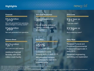 4
Highlights
Financial 2014 Gold Production 2014 Costs
Balance Sheet New Afton Rainy River
1. Refer to Endnote on adjusted net cash generated from operations before changes in working capital under the heading “Non-GAAP Measures”.
2. Refer to Endnote on total cash costs under the heading “Non-GAAP Measures”.
3. Refer to Endnote on all-in sustaining costs under the heading “Non-GAAP Measures”.
4. For a detailed breakdown of mineral resources and reserves by category and the key assumptions and parameters, refer to Appendix 1. Refer to Endnotes under the heading “Cautionary note to U.S. readers concerning estimates of mineral reserves
and mineral resources” and “Technical Information”.
380thousand oz
$371million
2014 year-end cash balance
Received Federal and
Provincial Environmental
Assessment approvals in
early 2015
Advanced engineering,
permitting and exploration
Completed C-zone
scoping study in early 2015
Mill expansion remains
on schedule for mid-2015
commissioning
+51%
C-zone gold M&I resource(4)
Additional financial
flexibility with $300
million credit facility
$312per oz
Total cash costs(2)
$779per oz
All-in sustaining costs(3)
Fourth quarter delivered
highest quarterly gold
production
$
269million
Net cash generated from operations
$
310million
Net cash generated from operations
before changes in working capital(1)
 