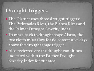  The District uses three drought triggers:
The Pedernales River, the Blanco River and
the Palmer Drought Severity Index
 To move back to drought stage Alarm, the
two rivers must flow for 60 consecutive days
above the drought stage trigger.
 Also reviewed are the drought conditions
indicated within the Palmer Drought
Severity Index for our area.
 