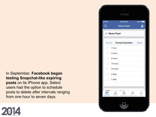 In September, Facebook began
testing Snapchat-like expiring
posts on its iPhone app. Select
users had the option to schedule
posts to delete after intervals ranging
from one hour to seven days.
 