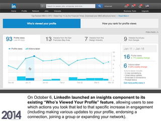 On October 6, LinkedIn launched an insights component to its
existing “Who’s Viewed Your Profile” feature, allowing users to see
which actions you took that led to that specific increase in engagement
(including making various updates to your profile, endorsing a
connection, joining a group or expanding your network).
 
