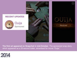 The first ad appeared on Snapchat in mid-October. The sponsored snap story,
which appeared as a 20-second trailer, advertised for movie “Ouija.”
 