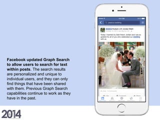 Facebook updated Graph Search
to allow users to search for text
within posts. The search results
are personalized and unique to
individual users, and they can only
find things that have been shared
with them. Previous Graph Search
capabilities continue to work as they
have in the past.
 