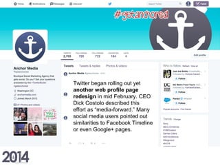 Twitter began rolling out yet
another web profile page
redesign in mid February. CEO
Dick Costolo described this
effort as “media-forward.” Many
social media users pointed out
similarities to Facebook Timeline
or even Google+ pages.
 