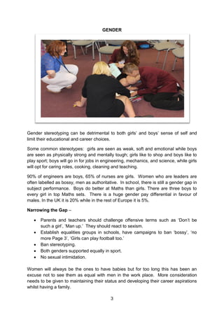 3 
GENDER 
Gender stereotyping can be detrimental to both girls’ and boys’ sense of self and limit their educational and career choices. 
Some common stereotypes: girls are seen as weak, soft and emotional while boys are seen as physically strong and mentally tough; girls like to shop and boys like to play sport; boys will go in for jobs in engineering, mechanics, and science, while girls will opt for caring roles, cooking, cleaning and teaching. 
90% of engineers are boys, 65% of nurses are girls. Women who are leaders are often labelled as bossy, men as authoritative. In school, there is still a gender gap in subject performance. Boys do better at Maths than girls. There are three boys to every girl in top Maths sets. There is a huge gender pay differential in favour of males. In the UK it is 20% while in the rest of Europe it is 5%. 
Narrowing the Gap – 
 Parents and teachers should challenge offensive terms such as ‘Don’t be such a girl’, ‘Man up.’ They should react to sexism. 
 Establish equalities groups in schools, have campaigns to ban ‘bossy’, ‘no more Page 3’, ‘Girls can play football too.’ 
 Ban stereotyping. 
 Both genders supported equally in sport. 
 No sexual intimidation. 
Women will always be the ones to have babies but for too long this has been an excuse not to see them as equal with men in the work place. More consideration needs to be given to maintaining their status and developing their career aspirations whilst having a family.  