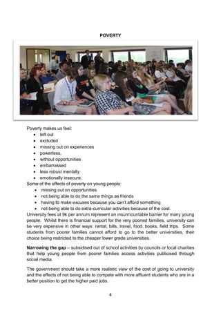 4 
POVERTY 
Poverty makes us feel: 
 left out 
 excluded 
 missing out on experiences 
 powerless, 
 without opportunities 
 embarrassed 
 less robust mentally 
 emotionally insecure. 
Some of the effects of poverty on young people: 
 missing out on opportunities 
 not being able to do the same things as friends 
 having to make excuses because you can’t afford something 
 not being able to do extra-curricular activities because of the cost. 
University fees at 9k per annum represent an insurmountable barrier for many young people. Whilst there is financial support for the very poorest families, university can be very expensive in other ways: rental, bills, travel, food, books, field trips. Some students from poorer families cannot afford to go to the better universities, their choice being restricted to the cheaper lower grade universities. 
Narrowing the gap – subsidised out of school activities by councils or local charities that help young people from poorer families access activities publicised through social media. 
The government should take a more realistic view of the cost of going to university and the effects of not being able to compete with more affluent students who are in a better position to get the higher paid jobs.  