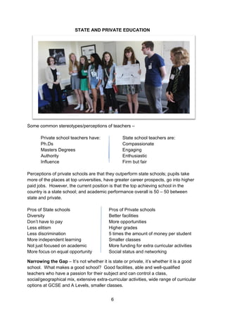 6 
STATE AND PRIVATE EDUCATION 
Some common stereotypes/perceptions of teachers – 
Private school teachers have: State school teachers are: 
Ph.Ds Compassionate 
Masters Degrees Engaging 
Authority Enthusiastic 
Influence Firm but fair 
Perceptions of private schools are that they outperform state schools; pupils take more of the places at top universities, have greater career prospects, go into higher paid jobs. However, the current position is that the top achieving school in the country is a state school; and academic performance overall is 50 – 50 between state and private. 
Pros of State schools Pros of Private schools 
Diversity Better facilities 
Don’t have to pay More opportunities 
Less elitism Higher grades 
Less discrimination 5 times the amount of money per student 
More independent learning Smaller classes 
Not just focused on academic More funding for extra curricular activities 
More focus on equal opportunity Social status and networking 
Narrowing the Gap – It’s not whether it is state or private, it’s whether it is a good school. What makes a good school? Good facilities, able and well-qualified teachers who have a passion for their subject and can control a class, social/geographical mix, extensive extra-curricular activities, wide range of curricular options at GCSE and A Levels, smaller classes.  