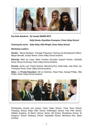 7 
Key Note Speakers: Ed Joseph B&NES MYP 
Holly Dando, Equalities Champion, Chew Valley School 
Chairing the event: Gabe Kelly, Ollie Wright, Chew Valley School 
Workshop Leaders: 
Gender: Marcia Burgham, Teenage Pregnancy Training and Development Officer, Megan Bendall, Jocelyn Barker, Chew Valley School students. 
Ethnicity: Mark de Lisser, Black Families Education Support Worker, Gabriella Kemp, Davey Armstrong, Chew Valley School students. 
Poverty: Jamie Luck, Project Director, Mentoring Plus, Gabe Kelly, Julia Head, Joe Thompson-Smith, Chew Valley School students. 
State – v- Private Education: Cllr Liz Hardman, Rosie Pope, George Phillips, Ollie Wright, Chew Valley School students. 
Participating schools and groups: Chew Valley School, Three Ways School, Fosseway School, Ralph Allen School, Writhlington School, Prior Park School, Oldfield Academy, St Mark’s School, Norton Hill School, Broadlands School, St Gregory’s School, Wellsway School, Hayesfield School, Mentoring Plus, Black Families. 