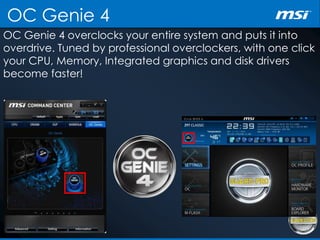 OC Genie 4
OC Genie 4 overclocks your entire system and puts it into
overdrive. Tuned by professional overclockers, with one click
your CPU, Memory, Integrated graphics and disk drivers
become faster!
 