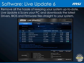 Software: Live Update 6
Remove all the hassle of keeping your system up-to-date.
Live Update 6 Scans your PC and downloads the latest
Drivers, BIOS and Firmware files straight to your system.
 
