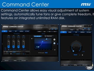 Command Center
Command Center allows easy visual adjustment of system
settings, automatically tune fans or give complete freedom. It
features an integrated unlimited RAM disk.
 