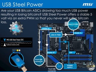 Are your USB Bitcoin ASICs drawing too much USB power
resulting in losing bitcoins? USB Steel Power offers a stable 5
volt via an extra PWM so that you never will suffer bitcoin
loss.
USB Steel Power
Rear I/O USB
Stable 5v
Stable 5V
Stable 5V
POWER
SUPPLY
Front USB
connector
USB 5V PWM
Front USB
connector
12V
 