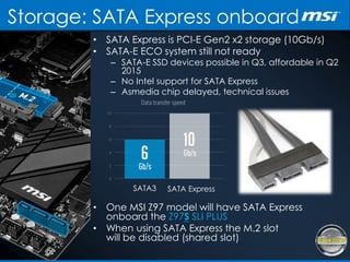 Storage: SATA Express onboard
• SATA Express is PCI-E Gen2 x2 storage (10Gb/s)
• SATA-E ECO system still not ready
– SATA-E SSD devices possible in Q3, affordable in Q2
2015
– No Intel support for SATA Express
– Asmedia chip delayed, technical issues
SATA3 SATA Express
• One MSI Z97 model will have SATA Express
onboard the Z97S SLI PLUS
• When using SATA Express the M.2 slot
will be disabled (shared slot)
 