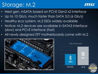 Storage: M.2
• Next gen. mSATA based on PCI-E Gen2 x2 interface
• Up to 10 Gb/s, much faster than SATA 3.0 (6 Gb/s)
• Healthy eco system, M.2 SSDs widely available
• Notice: M.2 devices are available in SATA3 interface
(slow) and PCI-E interface (fast)
• All newly designed Z97 motherboards come with M.2
SATA3 M.2
 
