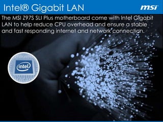 Intel® Gigabit LAN
The MSI Z97S SLI Plus motherboard come with Intel Gigabit
LAN to help reduce CPU overhead and ensure a stable
and fast responding internet and network connection.
 