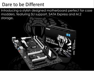 Dare to be Different
Introducing a stylish designed motherboard perfect for case
modders, featuring SLI support, SATA Express and M.2
storage.
 