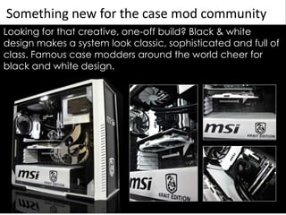 Something new for the case mod community
Looking for that creative, one-off build? Black & white
design makes a system look classic, sophisticated and full of
class. Famous case modders around the world cheer for
black and white design.
 