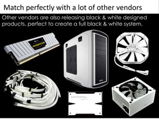 Match perfectly with a lot of other vendors
Other vendors are also releasing black & white designed
products, perfect to create a full black & white system.
 