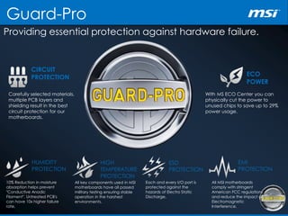 Guard-Pro
Providing essential protection against hardware failure.
CIRCUIT
PROTECTION ECO
POWER
HUMIDITY
PROTECTION
HIGH
TEMPERATURE
PROTECTION
ESD
PROTECTION
EMI
PROTECTION
Carefully selected materials,
multiple PCB layers and
shielding result in the best
circuit protection for our
motherboards.
With MS ECO Center you can
physically cut the power to
unused chips to save up to 29%
power usage.
10% Reduction in moisture
absorption helps prevent
"Conductive Anodic
Filament". Untreated PCB's
can have 10x higher failure
rate.
Each and every I/O port is
protected against the
hazards of Electro Static
Discharge.
All MSI motherboards
comply with stringent
American FCC regulations
and reduce the impact of
Electromagnetic
Interference.
All key components used in MSI
motherboards have all passed
military testing ensuring stable
operation in the harshest
environments.
 
