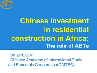 Chinese investment 
in residential 
construction in Africa: 
The role of ABTs 
Dr. ZHOU Mi 
Chinese Academy of International Trade 
and Economic Cooperation(CAITEC) 
 