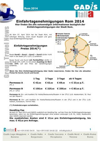 Einfahrtsgenehmigungen Rom 2015
Hier finden Sie alle notwendigen Informationen bezüglich der
Einfahrtsgenehmigungen der Stadt Rom.
Einfahrtsgenehmigungen
Preise 2015(*)
Busse Euro0 – Euro1 – Euro2 – Euro3
dürfen nicht mehr in die Stadt (ZTL 1/ZTL 2)
einfahren.
Busse Euro3 mit Partikelfilter dürfen in die
Stadt (ZTL 1/ZTL 2) mit einem Zuschlag im
Wert von 30% auf den Preis der
Genehmigungen einfahren.
Wenn Sie Ihre Einfahrtsgenehmigung über
Gadis reservieren, finden Sie hier die
aktuellen Preise für Euro4, Euro5 und
Euro6 Busse:
1 Tag 2 Tage 3 Tage ab 4 Tagen
Permesso A € 42,00 € 62,00 € 69,00 + € 23,00 p.T.
ZTL 2
Permesso B € 150,00 € 225,00 € 250,00 + € 83,00 p.T.
ZTL 2 + ZTL1
Permesso A: Ein- und Ausfahrt für Hotels/Restaurants/Museen in der ZTL2 (z.B. Katakomben,
St. Paul vor den Mauern)
Permesso B: Ein- und Ausfahrt für Hotels/Restaurants/Museen in der ZTL2 und in der ZTL1
(z.B. Vatikan, Kolosseum, Termini Hbf)
(*) Preisänderungen vorbehalten.
Handling Fee
GADIS wird zusätzlich ein Handling Fee auf den Preis der Einfahrtsgenehmigungen berechnen,
wenn nur die Einfahrtsgenehmigungen ohne andere Leistungen (z.B. RL, Hotel, Restaurant)
über GADIS reserviert werden.
Die zusätzlichen Kosten sind € 15,00 pro Einfahrtsgenehmigung, bis
max. € 45,00 pro Anfrage.
 