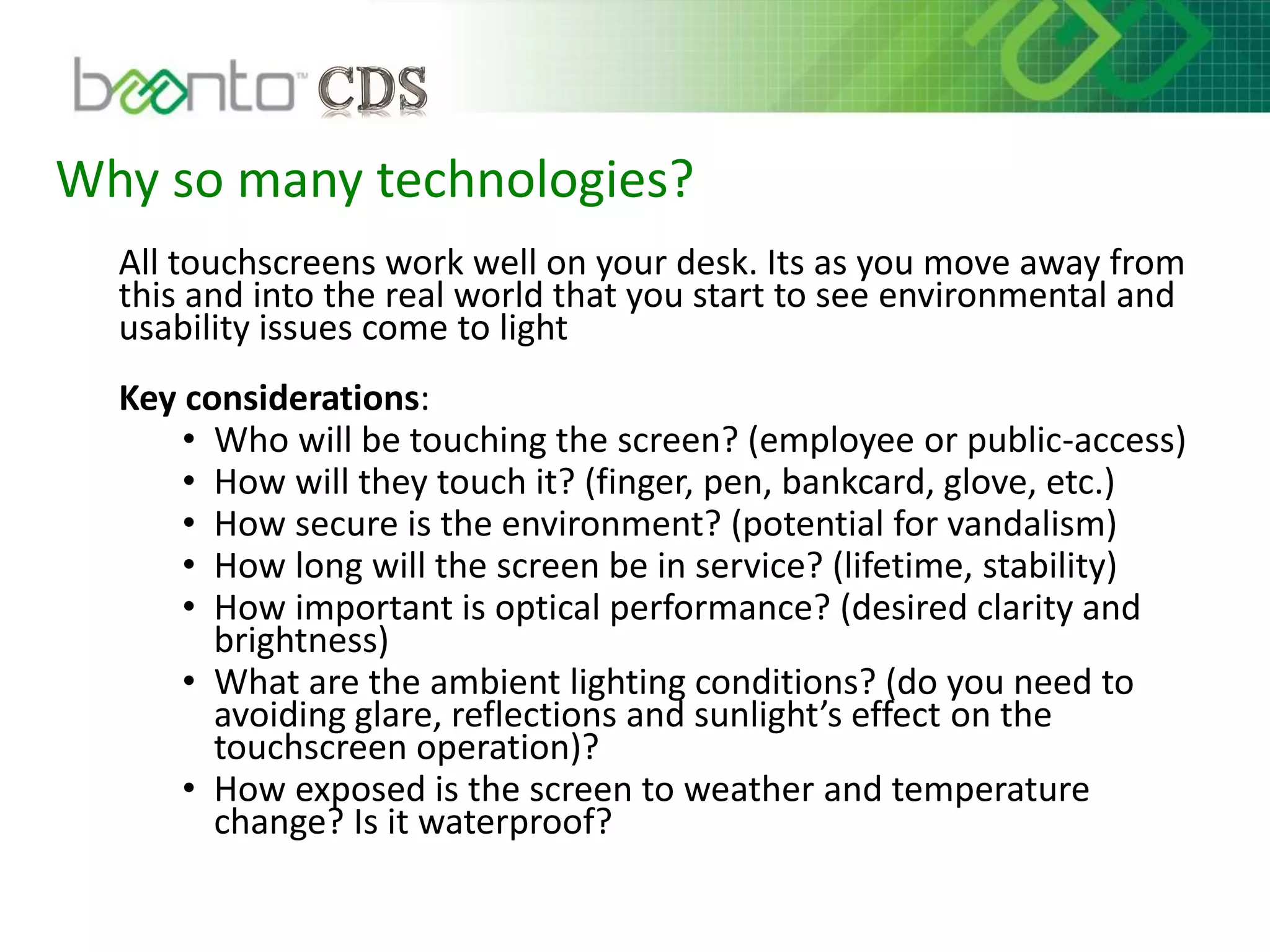 Why so many technologies?
All touchscreens work well on your desk. Its as you move away from
this and into the real world that you start to see environmental and
usability issues come to light
Key considerations:
• Who will be touching the screen? (employee or public-access)
• How will they touch it? (finger, pen, bankcard, glove, etc.)
• How secure is the environment? (potential for vandalism)
• How long will the screen be in service? (lifetime, stability)
• How important is optical performance? (desired clarity and
brightness)
• What are the ambient lighting conditions? (do you need to
avoiding glare, reflections and sunlight’s effect on the
touchscreen operation)?
• How exposed is the screen to weather and temperature
change? Is it waterproof?
 