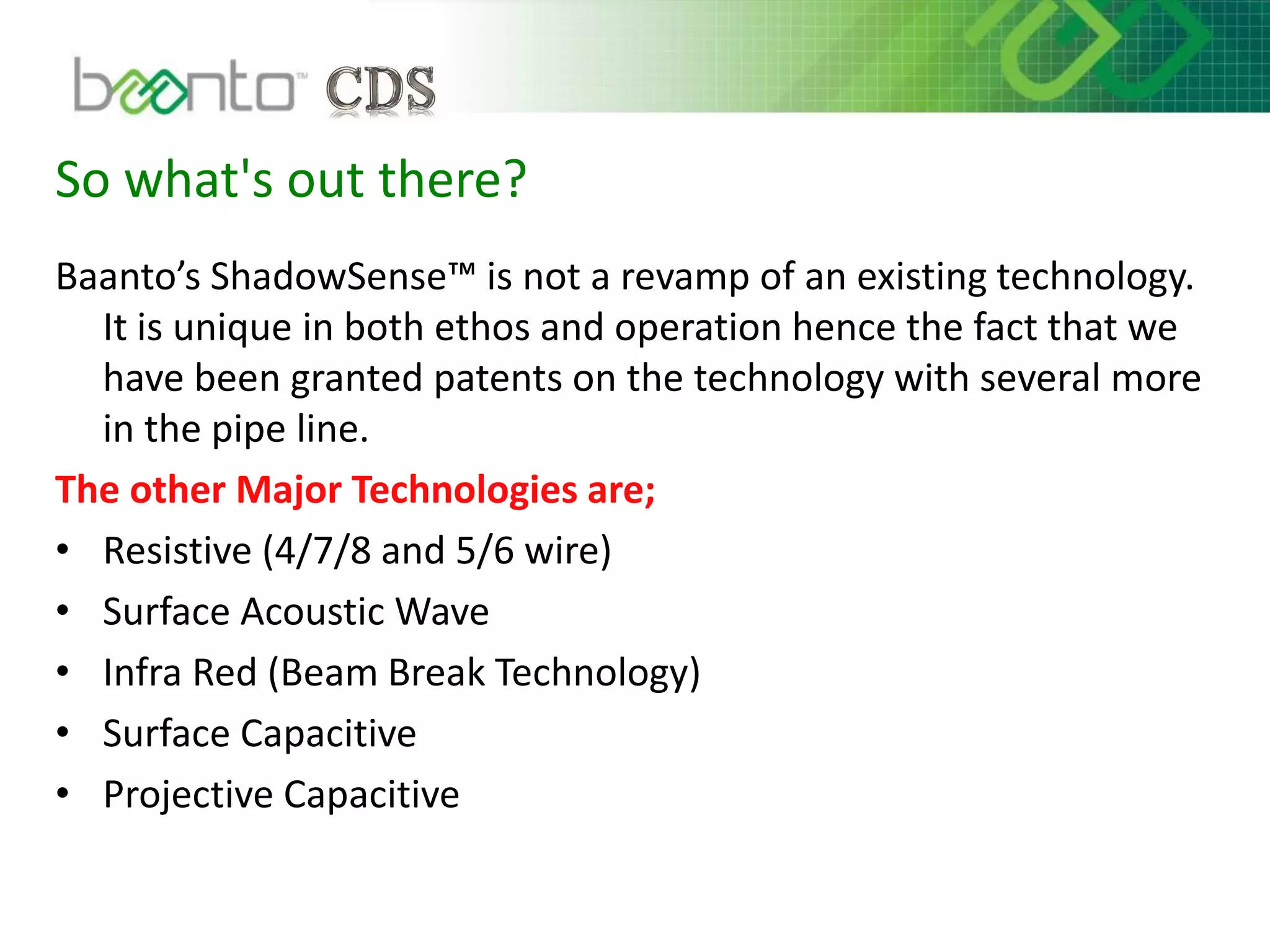 So what's out there?
Baanto’s ShadowSense™ is not a revamp of an existing technology.
It is unique in both ethos and operation hence the fact that we
have been granted patents on the technology with several more
in the pipe line.
The other Major Technologies are;
• Resistive (4/7/8 and 5/6 wire)
• Surface Acoustic Wave
• Infra Red (Beam Break Technology)
• Surface Capacitive
• Projective Capacitive
 