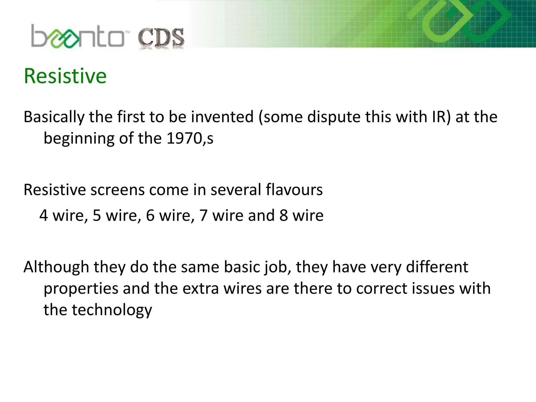 Resistive
Basically the first to be invented (some dispute this with IR) at the
beginning of the 1970,s
Resistive screens come in several flavours
4 wire, 5 wire, 6 wire, 7 wire and 8 wire
Although they do the same basic job, they have very different
properties and the extra wires are there to correct issues with
the technology
 