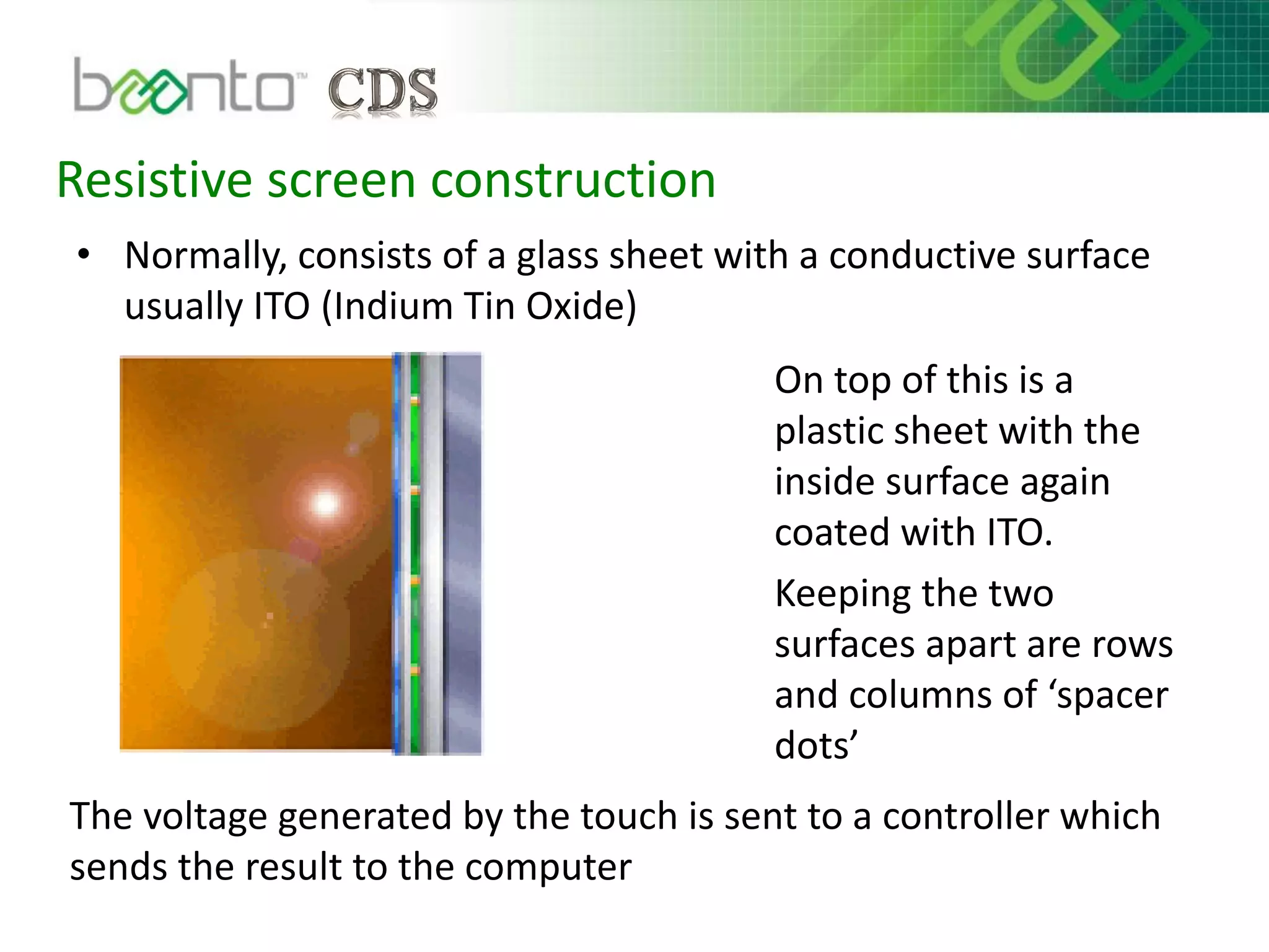 Resistive screen construction
• Normally, consists of a glass sheet with a conductive surface
usually ITO (Indium Tin Oxide)
On top of this is a
plastic sheet with the
inside surface again
coated with ITO.
Keeping the two
surfaces apart are rows
and columns of ‘spacer
dots’
The voltage generated by the touch is sent to a controller which
sends the result to the computer
 