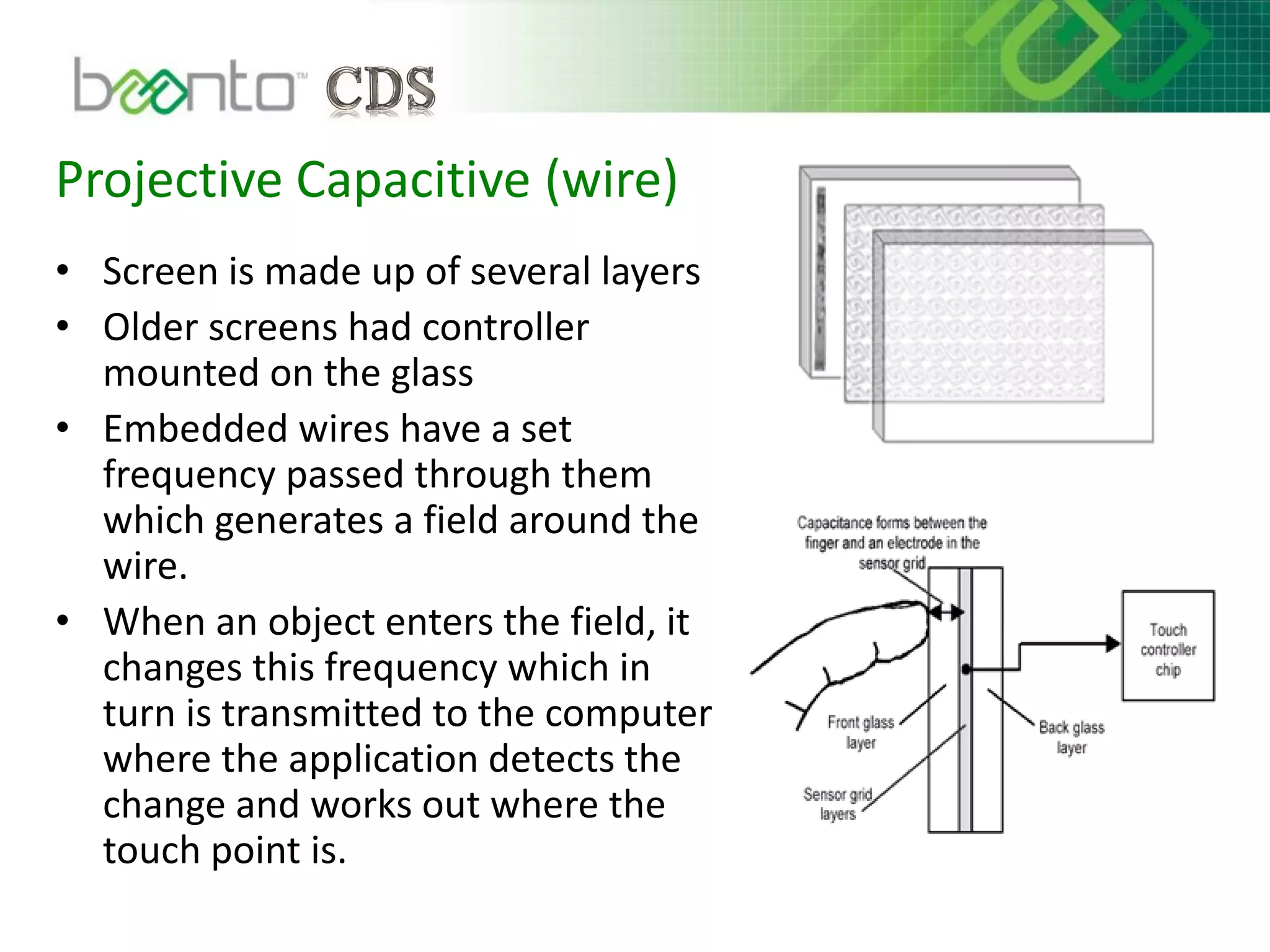 Projective Capacitive (wire)
• Screen is made up of several layers
• Older screens had controller
mounted on the glass
• Embedded wires have a set
frequency passed through them
which generates a field around the
wire.
• When an object enters the field, it
changes this frequency which in
turn is transmitted to the computer
where the application detects the
change and works out where the
touch point is.
 