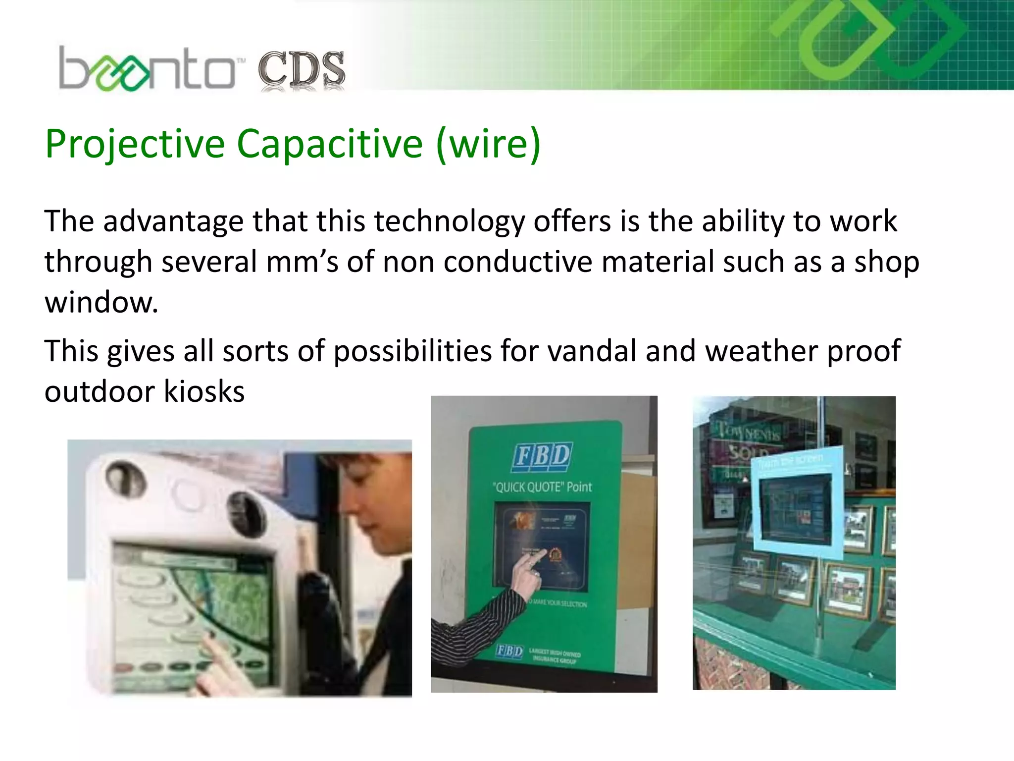 Projective Capacitive (wire)
The advantage that this technology offers is the ability to work
through several mm’s of non conductive material such as a shop
window.
This gives all sorts of possibilities for vandal and weather proof
outdoor kiosks
 