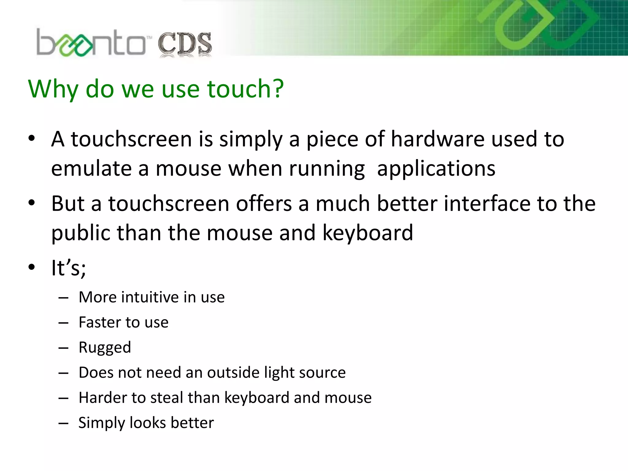 Why do we use touch?
• A touchscreen is simply a piece of hardware used to
emulate a mouse when running applications
• But a touchscreen offers a much better interface to the
public than the mouse and keyboard
• It’s;
– More intuitive in use
– Faster to use
– Rugged
– Does not need an outside light source
– Harder to steal than keyboard and mouse
– Simply looks better
 