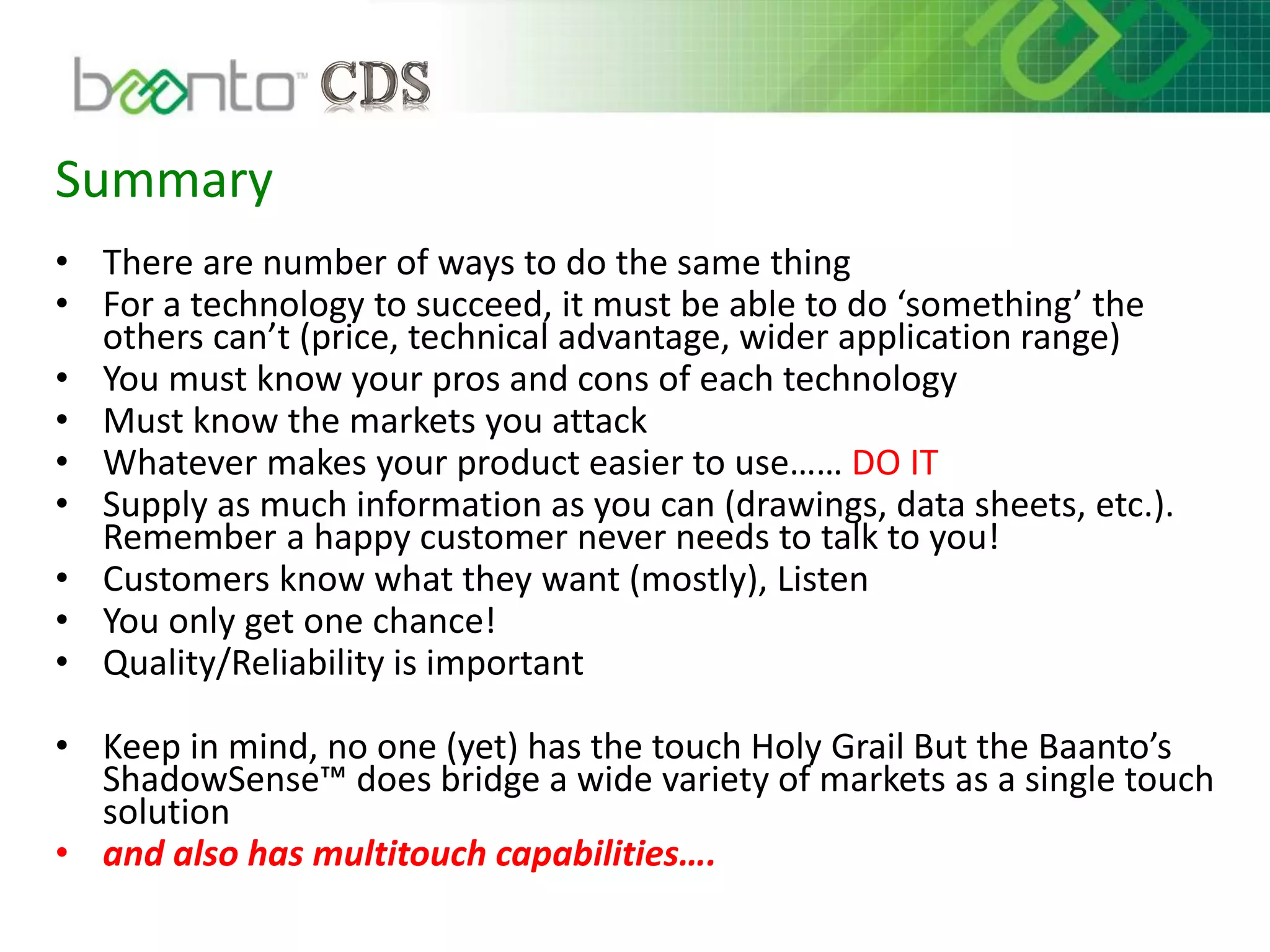 Summary
• There are number of ways to do the same thing
• For a technology to succeed, it must be able to do ‘something’ the
others can’t (price, technical advantage, wider application range)
• You must know your pros and cons of each technology
• Must know the markets you attack
• Whatever makes your product easier to use…… DO IT
• Supply as much information as you can (drawings, data sheets, etc.).
Remember a happy customer never needs to talk to you!
• Customers know what they want (mostly), Listen
• You only get one chance!
• Quality/Reliability is important
• Keep in mind, no one (yet) has the touch Holy Grail But the Baanto’s
ShadowSense™ does bridge a wide variety of markets as a single touch
solution
• and also has multitouch capabilities….
 