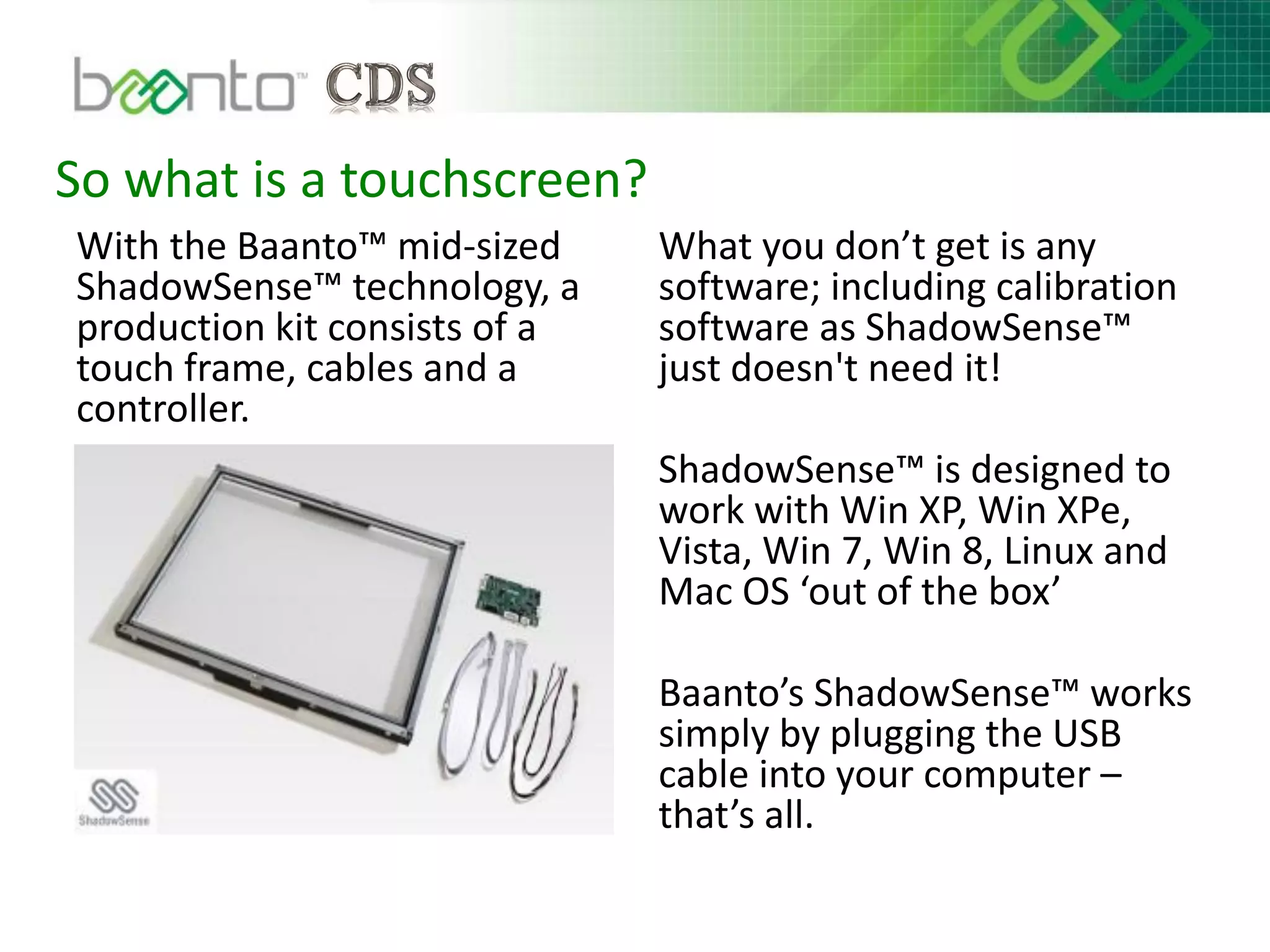 So what is a touchscreen?
With the Baanto™ mid-sized
ShadowSense™ technology, a
production kit consists of a
touch frame, cables and a
controller.
What you don’t get is any
software; including calibration
software as ShadowSense™
just doesn't need it!
ShadowSense™ is designed to
work with Win XP, Win XPe,
Vista, Win 7, Win 8, Linux and
Mac OS ‘out of the box’
Baanto’s ShadowSense™ works
simply by plugging the USB
cable into your computer –
that’s all.
 